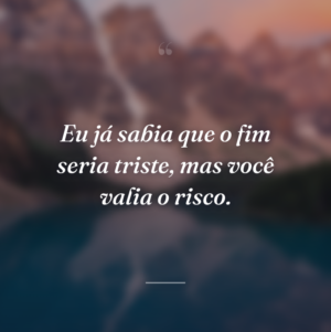 Eu já sabia que o fim seria triste, mas você valia o risco.