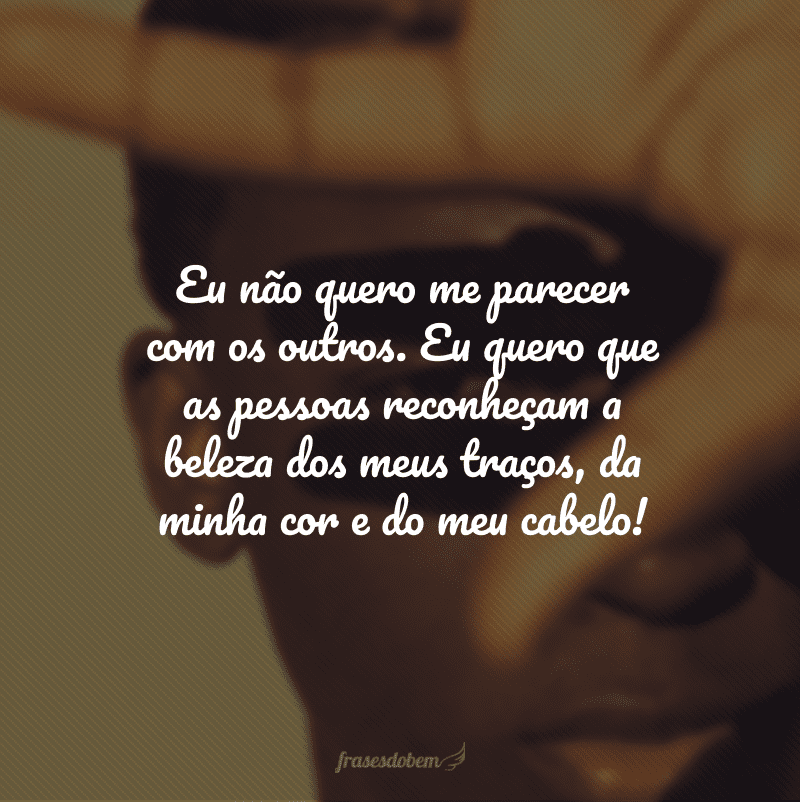 Eu não quero me parecer com os outros. Eu quero que as pessoas reconheçam a beleza dos meus traços, da minha cor e do meu cabelo!