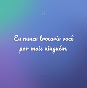 Eu nunca trocaria você por mais ninguém.