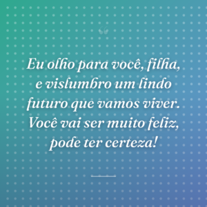 Eu olho para você, filha, e vislumbro um lindo futuro que vamos viver. Você vai ser muito feliz, pode ter certeza!