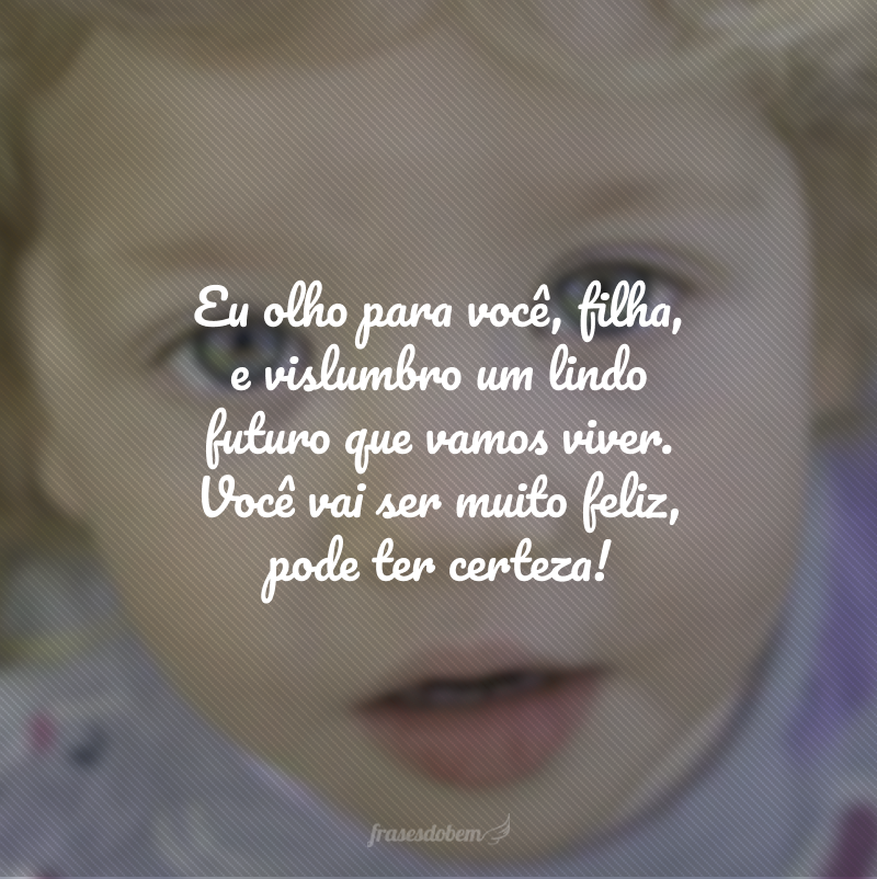 Eu olho para você, filha, e vislumbro um lindo futuro que vamos viver. Você vai ser muito feliz, pode ter certeza!