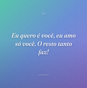 Eu quero é você, eu amo só você. O resto tanto faz!