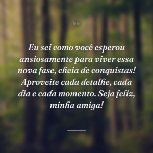 Eu sei como você esperou ansiosamente para viver essa nova fase, cheia de conquistas! Aproveite cada detalhe, cada dia e cada momento. Seja feliz, minha amiga!