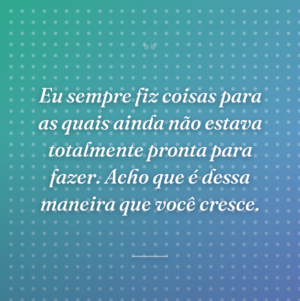 Eu sempre fiz coisas para as quais ainda não estava totalmente pronta para fazer. Acho que é dessa maneira que você cresce.