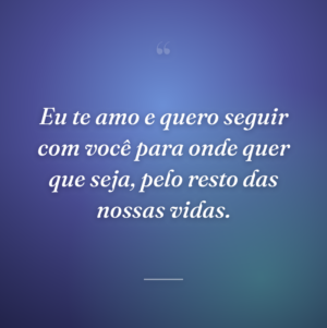 Eu te amo e quero seguir com você para onde quer que seja, pelo resto das nossas vidas.