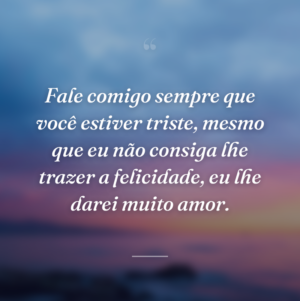 Fale comigo sempre que você estiver triste, mesmo que eu não consiga lhe trazer a felicidade, eu lhe darei muito amor.