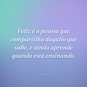 Feliz é a pessoa que compartilha daquilo que sabe, e ainda aprende quando está ensinando.