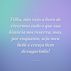 Filha, não vejo a hora de vivermos tudo o que sua história nos reserva, mas, por enquanto, seja meu bebê e cresça bem devagarinho!