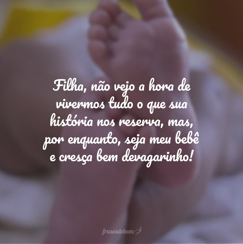 Filha, não vejo a hora de vivermos tudo o que sua história nos reserva, mas, por enquanto, seja meu bebê e cresça bem devagarinho!