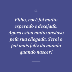 Filho, você foi muito esperado e desejado. Agora estou muito ansioso pela sua chegada. Serei o pai mais feliz do mundo quando nascer!