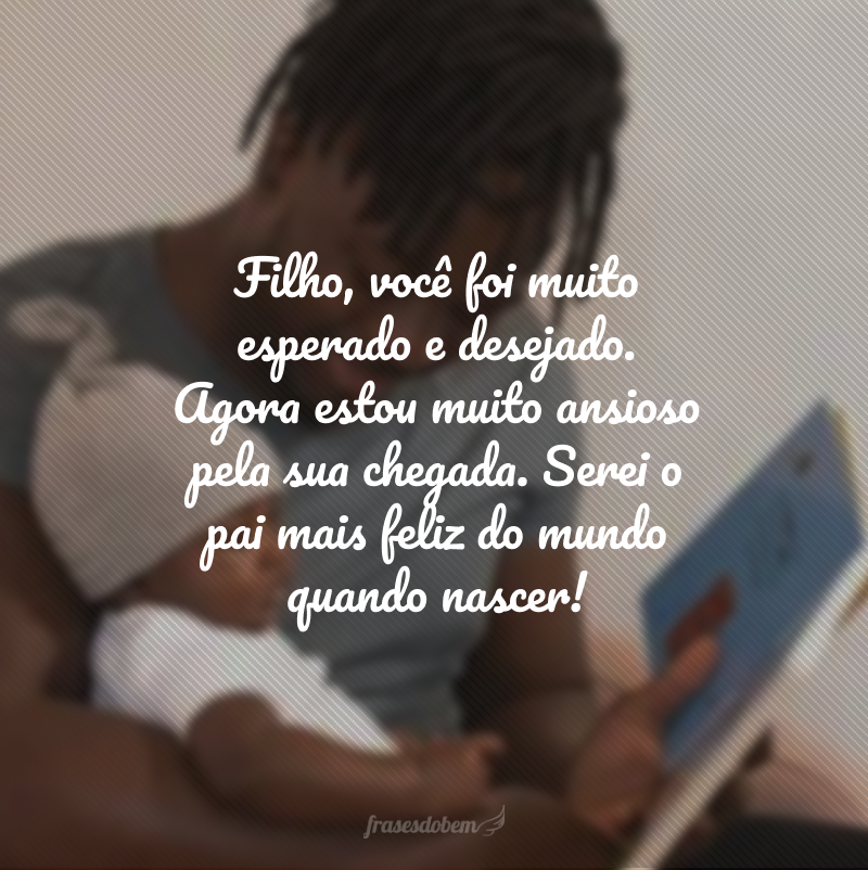 Filho, você foi muito esperado e desejado. Agora estou muito ansioso pela sua chegada. Serei o pai mais feliz do mundo quando nascer!