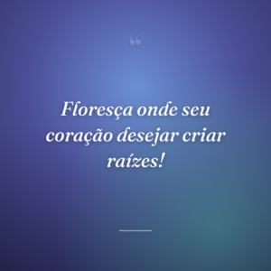 Floresça onde seu coração desejar criar raízes!