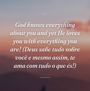 God knows everything about you and yet He loves you with everything you are! (Deus sabe tudo sobre você e mesmo assim, te ama com tudo o que és!)