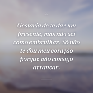 Gostaria de te dar um presente, mas não sei como embrulhar. Só não te dou meu coração porque não consigo arrancar.