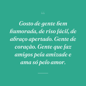 Gosto de gente bem humorada, de riso fácil, de abraço apertado. Gente de coração. Gente que faz amigos pela amizade e ama só pelo amor.