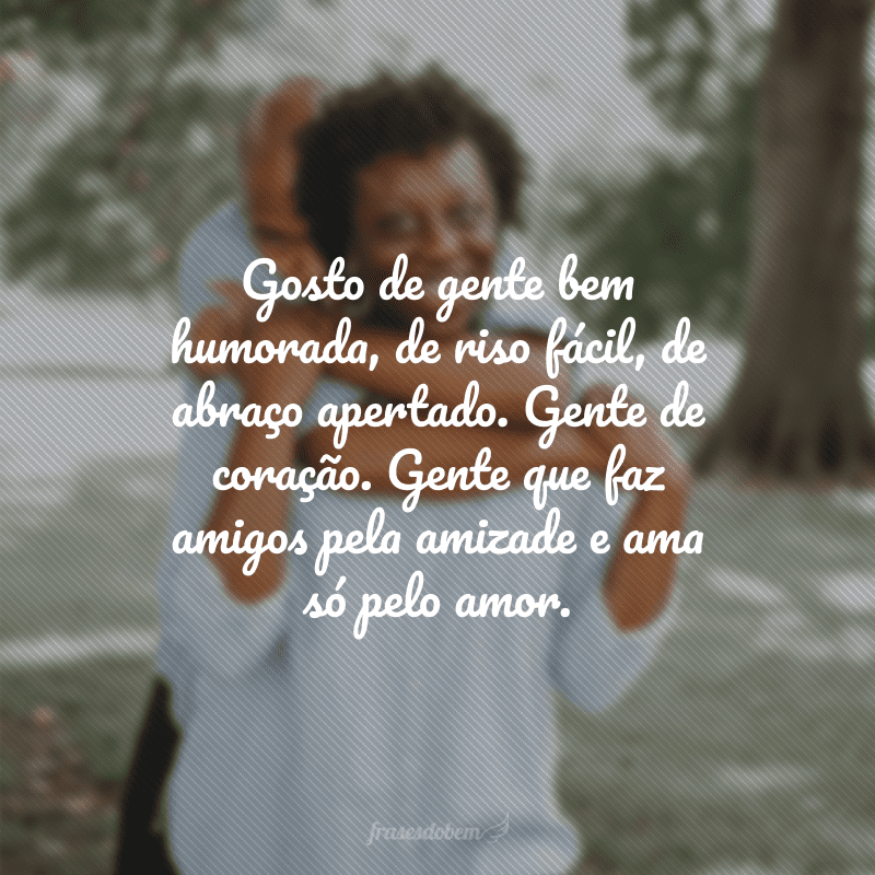 Gosto de gente bem humorada, de riso fácil, de abraço apertado. Gente de coração. Gente que faz amigos pela amizade e ama só pelo amor.