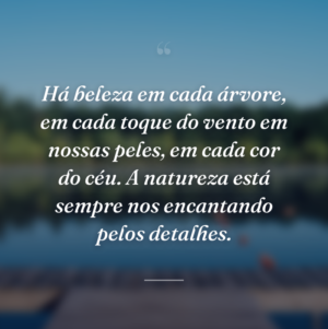 Há beleza em cada árvore, em cada toque do vento em nossas peles, em cada cor do céu. A natureza está sempre nos encantando pelos detalhes.