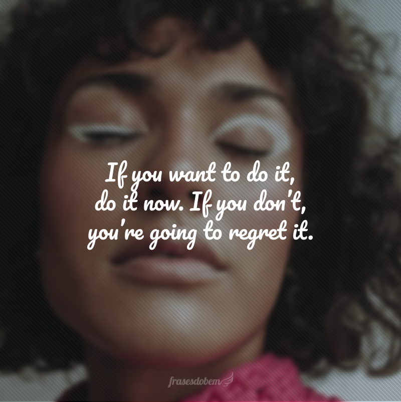If you want to do it, do it now. If you don’t, you’re going to regret it. (Se você quer fazer algo, faça agora. Se não fizer, você se arrependerá.)