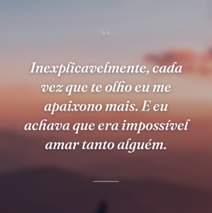 Inexplicavelmente, cada vez que te olho eu me apaixono mais. E eu achava que era impossível amar tanto alguém.