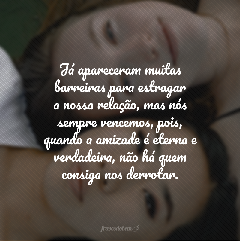 Já apareceram muitas barreiras para estragar a nossa relação, mas nós sempre vencemos, pois, quando a amizade é eterna e verdadeira, não há quem consiga nos derrotar.