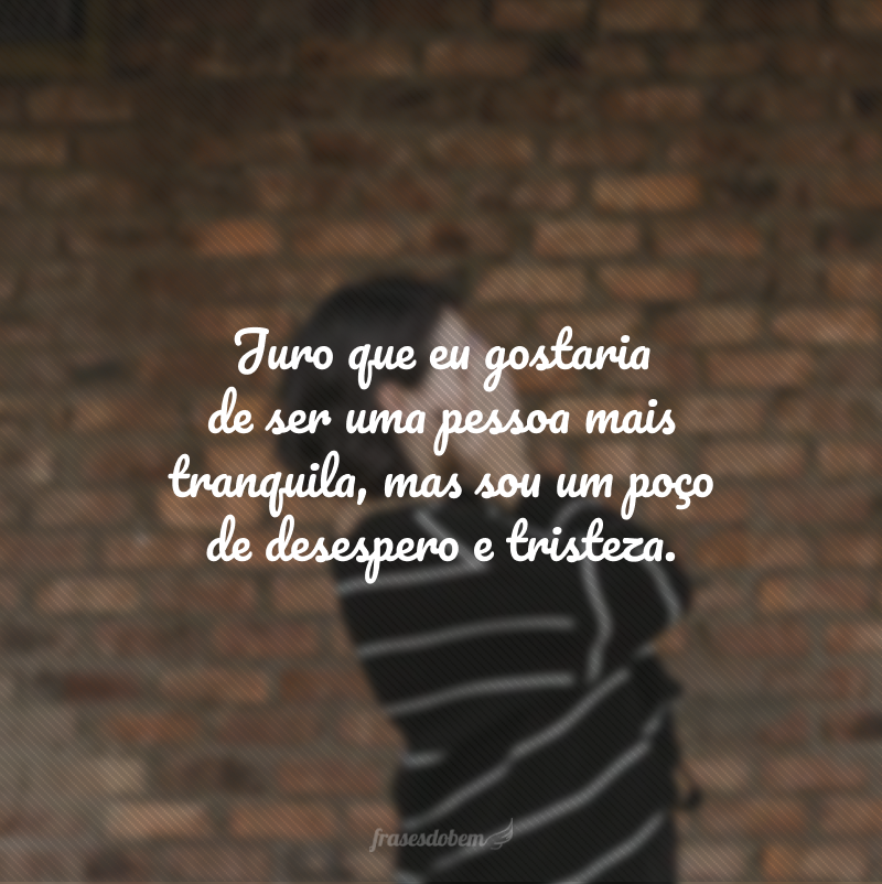 Juro que eu gostaria de ser uma pessoa mais tranquila, mas sou um poço de desespero e tristeza.