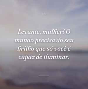 Levante, mulher! O mundo precisa do seu brilho que só você é capaz de iluminar.
