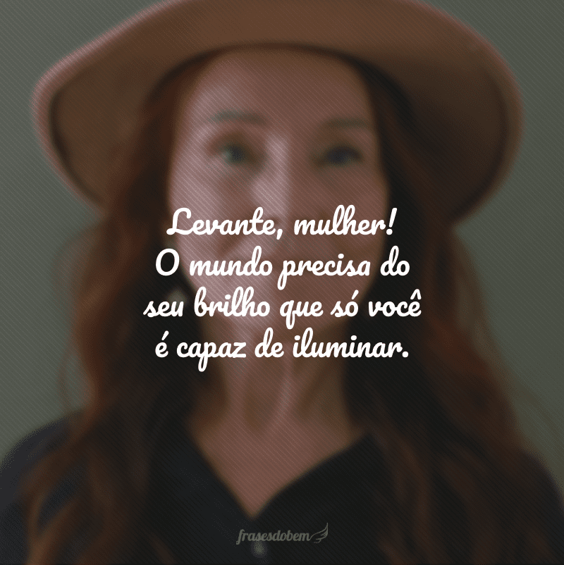 Levante, mulher! O mundo precisa do seu brilho que só você é capaz de iluminar.