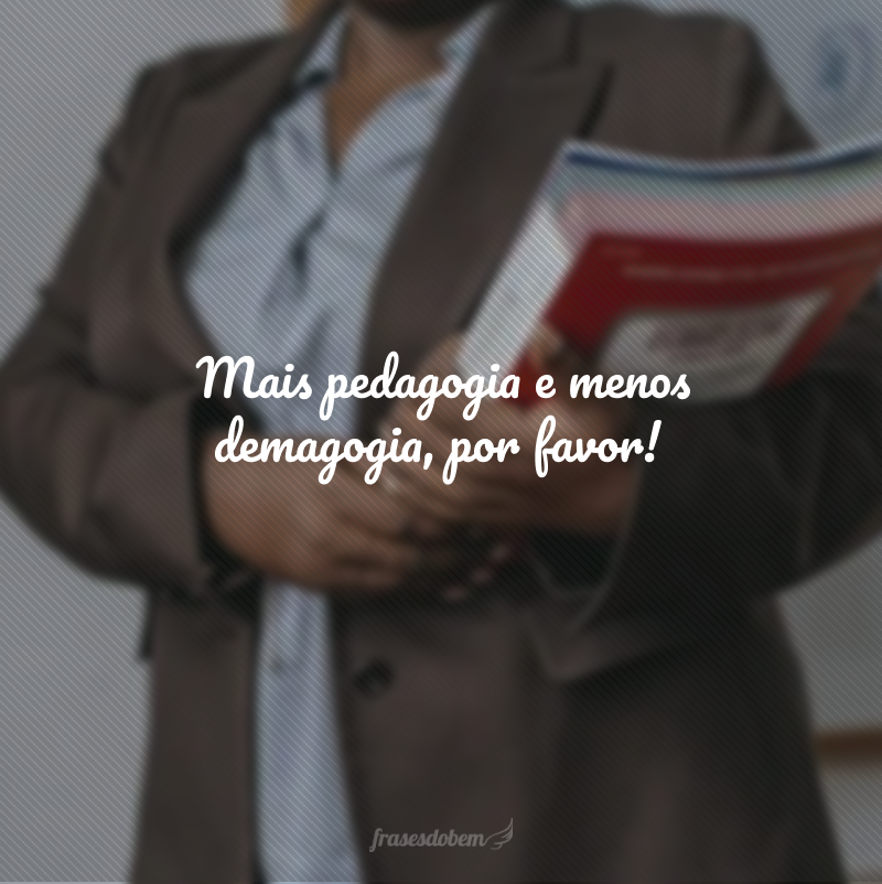 Mais pedagogia e menos demagogia, por favor!