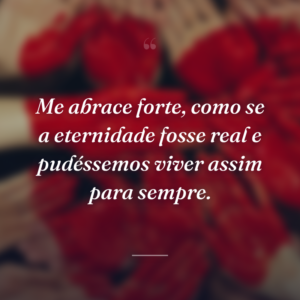 Me abrace forte, como se a eternidade fosse real e pudéssemos viver assim para sempre.