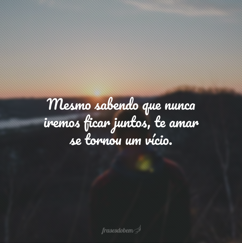 Mesmo sabendo que nunca iremos ficar juntos, te amar se tornou um vício. 