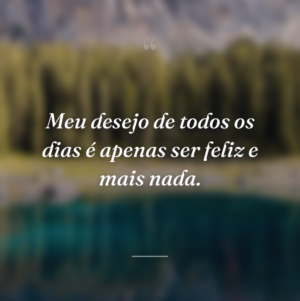 Meu desejo de todos os dias é apenas ser feliz e mais nada.