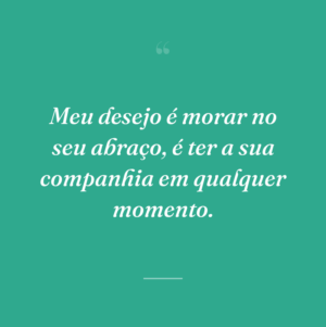 Meu desejo é morar no seu abraço, é ter a sua companhia em qualquer momento.