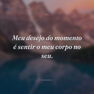 Meu desejo do momento é sentir o meu corpo no seu.