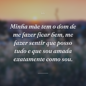 Minha mãe tem o dom de me fazer ficar bem, me fazer sentir que posso tudo e que sou amada exatamente como sou.