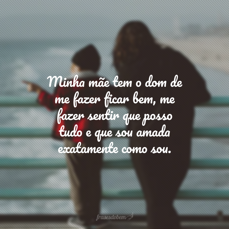 Minha mãe tem o dom de me fazer ficar bem, me fazer sentir que posso tudo e que sou amada exatamente como sou.