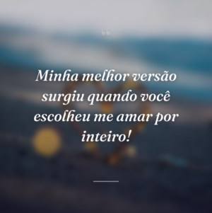 Minha melhor versão surgiu quando você escolheu me amar por inteiro!