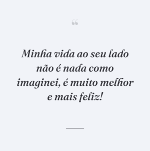 Minha vida ao seu lado não é nada como imaginei, é muito melhor e mais feliz!