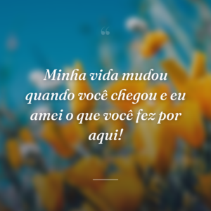 Minha vida mudou quando você chegou e eu amei o que você fez por aqui!