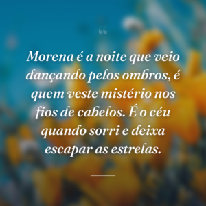 Morena é a noite que veio dançando pelos ombros, é quem veste mistério nos fios de cabelos. É o céu quando sorri e deixa escapar as estrelas.