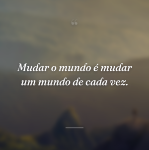 Mudar o mundo é mudar um mundo de cada vez.