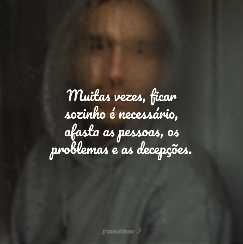 Muitas vezes, ficar sozinho é necessário, afasta as pessoas, os problemas e as decepções.