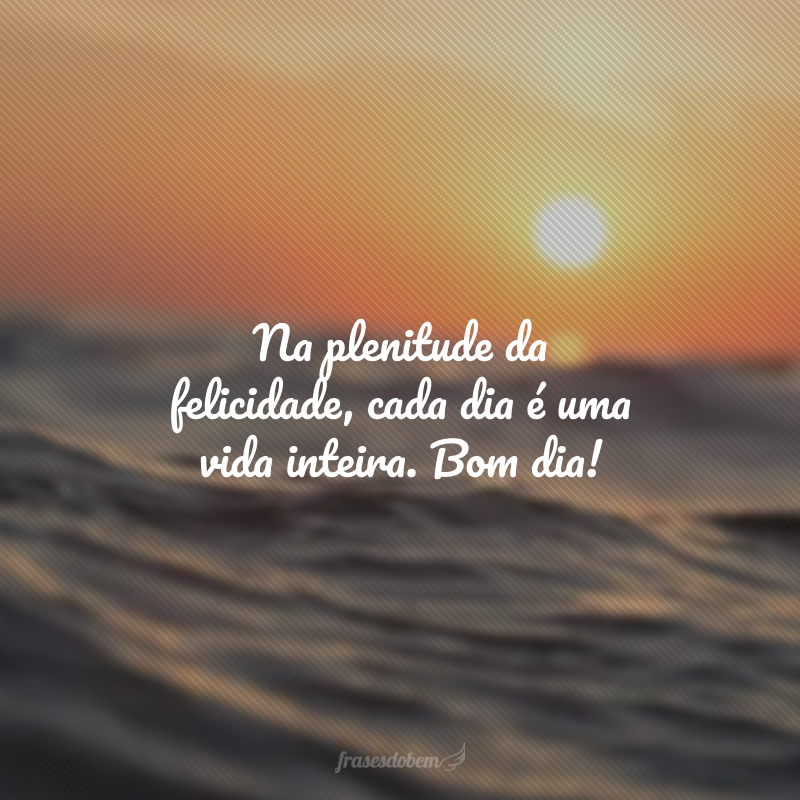 Na plenitude da felicidade, cada dia é uma vida inteira. Bom dia!