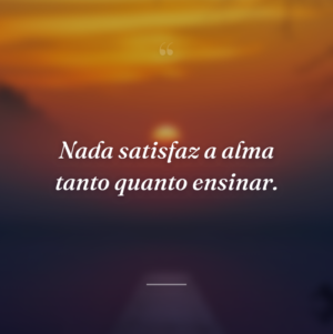 Nada satisfaz a alma tanto quanto ensinar.