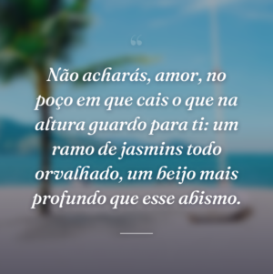 Não acharás, amor, no poço em que cais o que na altura guardo para ti: um ramo de jasmins todo orvalhado, um beijo mais profundo que esse abismo.