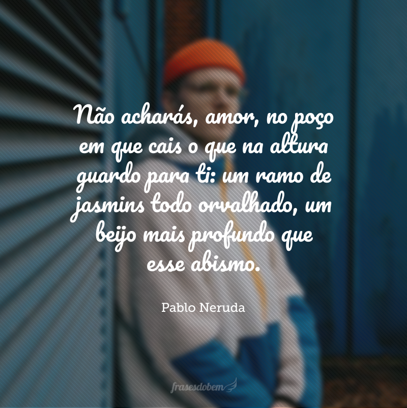 Não acharás, amor, no poço em que cais o que na altura guardo para ti: um ramo de jasmins todo orvalhado, um beijo mais profundo que esse abismo.