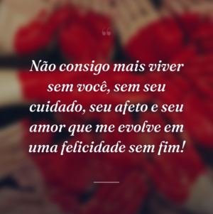 Não consigo mais viver sem você, sem seu cuidado, seu afeto e seu amor que me evolve em uma felicidade sem fim!