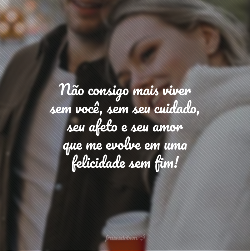 Não consigo mais viver sem você, sem seu cuidado, seu afeto e seu amor que me evolve em uma felicidade sem fim!