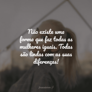 Não existe uma forma que faz todas as mulheres iguais. Todas são lindas com as suas diferenças!