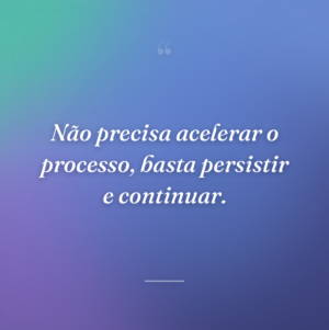 Não precisa acelerar o processo, basta persistir e continuar.