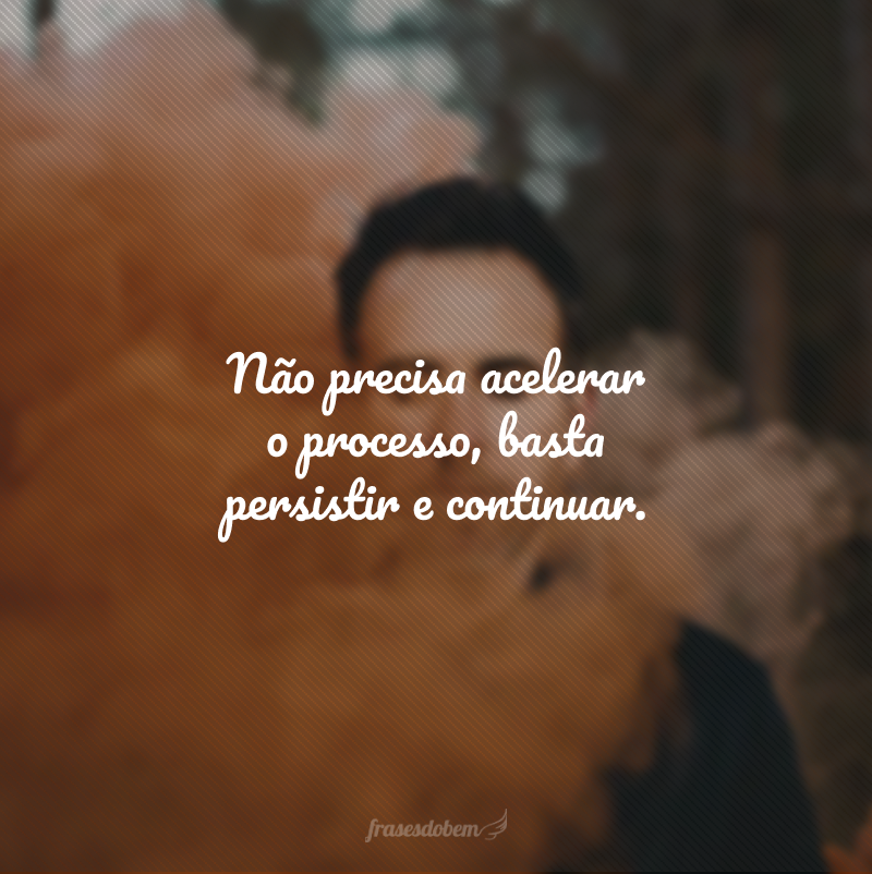 Não precisa acelerar o processo, basta persistir e continuar.